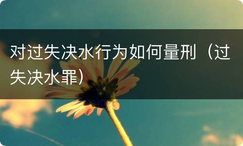 对过失决水行为如何量刑（过失决水罪）