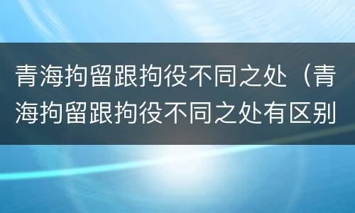 青海拘留跟拘役不同之处（青海拘留跟拘役不同之处有区别吗）
