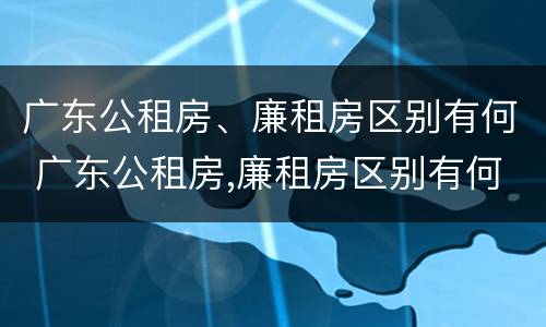 广东公租房、廉租房区别有何 广东公租房,廉租房区别有何标准