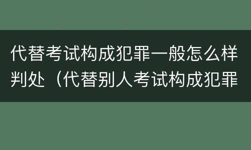 代替考试构成犯罪一般怎么样判处（代替别人考试构成犯罪吗）