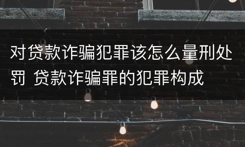 对贷款诈骗犯罪该怎么量刑处罚 贷款诈骗罪的犯罪构成