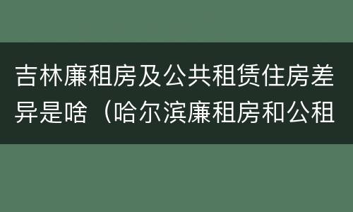 吉林廉租房及公共租赁住房差异是啥（哈尔滨廉租房和公租房有什么区别）