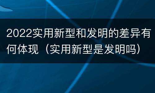 2022实用新型和发明的差异有何体现（实用新型是发明吗）