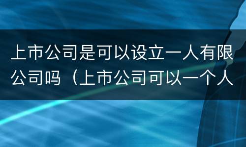 上市公司是可以设立一人有限公司吗（上市公司可以一个人控股吗）