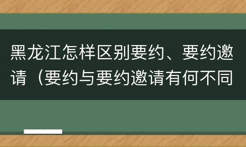 黑龙江怎样区别要约、要约邀请（要约与要约邀请有何不同）
