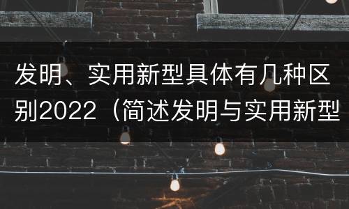 发明、实用新型具体有几种区别2022（简述发明与实用新型的区别有哪些）