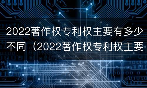 2022著作权专利权主要有多少不同（2022著作权专利权主要有多少不同的）