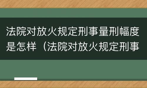 法院对放火规定刑事量刑幅度是怎样（法院对放火规定刑事量刑幅度是怎样计算的）