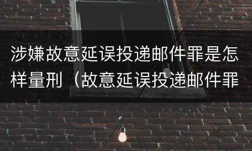 涉嫌故意延误投递邮件罪是怎样量刑（故意延误投递邮件罪案例）