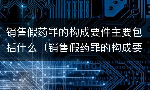 销售假药罪的构成要件主要包括什么（销售假药罪的构成要件主要包括什么内容）