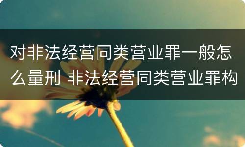对非法经营同类营业罪一般怎么量刑 非法经营同类营业罪构成要件