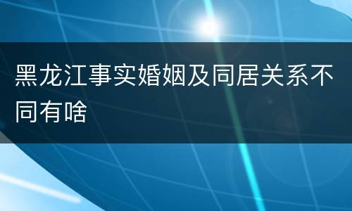 黑龙江事实婚姻及同居关系不同有啥