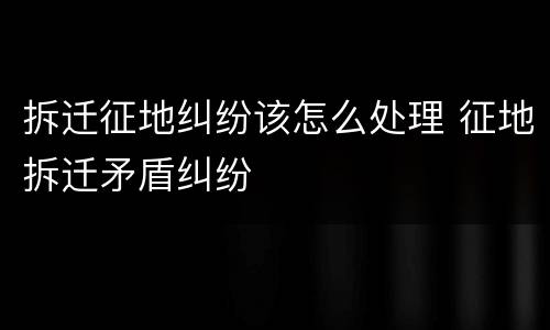 拆迁征地纠纷该怎么处理 征地拆迁矛盾纠纷