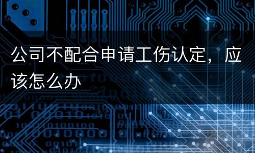 公司不配合申请工伤认定，应该怎么办