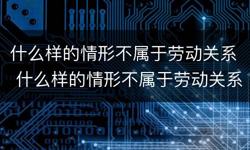 什么样的情形不属于劳动关系 什么样的情形不属于劳动关系行为