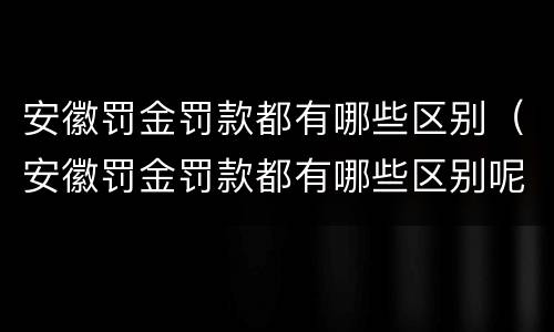 安徽罚金罚款都有哪些区别（安徽罚金罚款都有哪些区别呢）