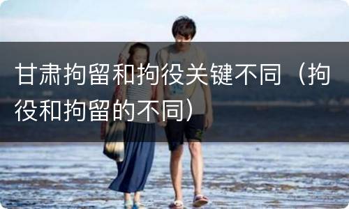 甘肃拘留和拘役关键不同（拘役和拘留的不同）