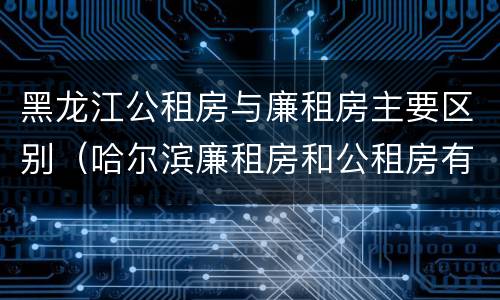 黑龙江公租房与廉租房主要区别（哈尔滨廉租房和公租房有什么区别）