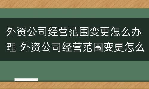 外资公司经营范围变更怎么办理 外资公司经营范围变更怎么办理的
