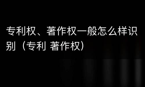 专利权、著作权一般怎么样识别（专利 著作权）