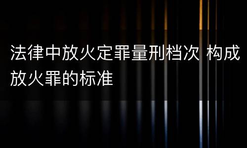 法律中放火定罪量刑档次 构成放火罪的标准