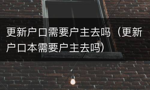 更新户口需要户主去吗（更新户口本需要户主去吗）