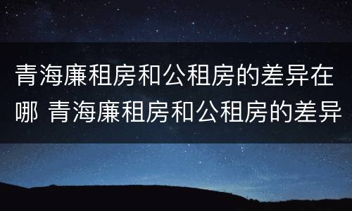 青海廉租房和公租房的差异在哪 青海廉租房和公租房的差异在哪些地方