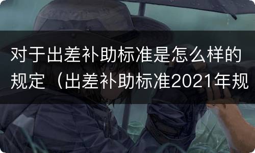 对于出差补助标准是怎么样的规定（出差补助标准2021年规定是什么）