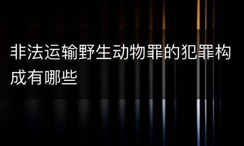 非法运输野生动物罪的犯罪构成有哪些