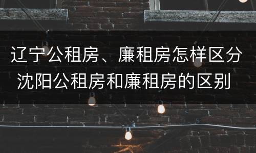 辽宁公租房、廉租房怎样区分 沈阳公租房和廉租房的区别