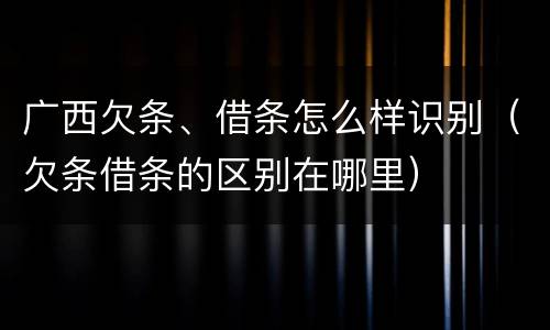 广西欠条、借条怎么样识别（欠条借条的区别在哪里）