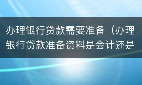 办理银行贷款需要准备（办理银行贷款准备资料是会计还是出纳）