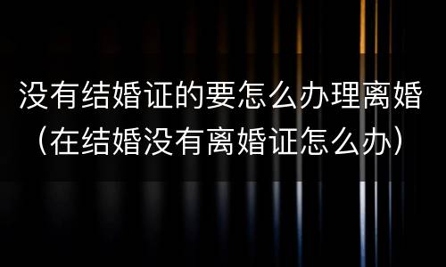 没有结婚证的要怎么办理离婚（在结婚没有离婚证怎么办）