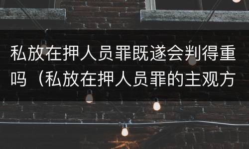 私放在押人员罪既遂会判得重吗（私放在押人员罪的主观方面）