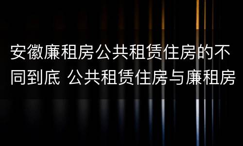 安徽廉租房公共租赁住房的不同到底 公共租赁住房与廉租房的区别