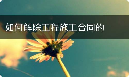 如何解除工程施工合同的