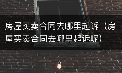 房屋买卖合同去哪里起诉（房屋买卖合同去哪里起诉呢）