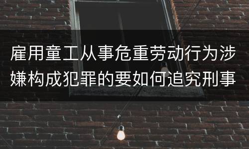 雇用童工从事危重劳动行为涉嫌构成犯罪的要如何追究刑事责任