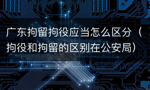 广东拘留拘役应当怎么区分（拘役和拘留的区别在公安局）