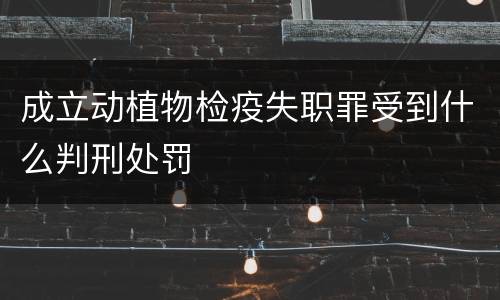 成立动植物检疫失职罪受到什么判刑处罚