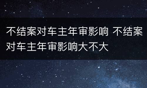 不结案对车主年审影响 不结案对车主年审影响大不大