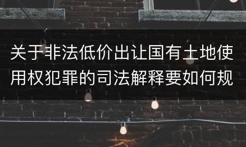 关于非法低价出让国有土地使用权犯罪的司法解释要如何规定