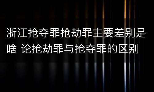 浙江抢夺罪抢劫罪主要差别是啥 论抢劫罪与抢夺罪的区别
