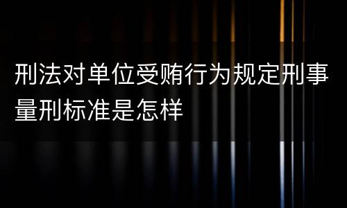 刑法对单位受贿行为规定刑事量刑标准是怎样