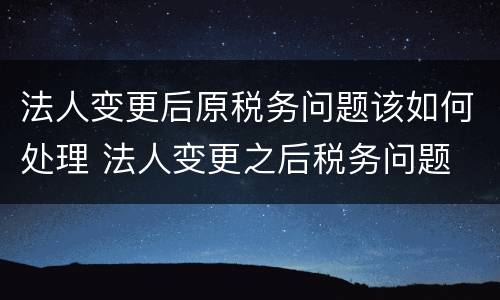 法人变更后原税务问题该如何处理 法人变更之后税务问题