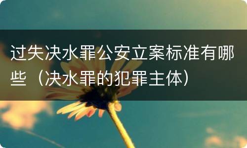 过失决水罪公安立案标准有哪些（决水罪的犯罪主体）