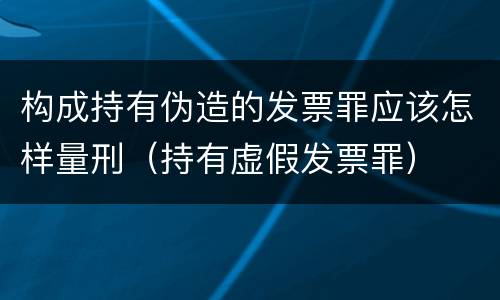 构成持有伪造的发票罪应该怎样量刑（持有虚假发票罪）