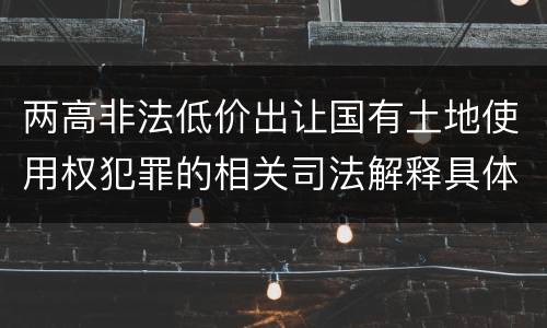 两高非法低价出让国有土地使用权犯罪的相关司法解释具体有哪些重要规定