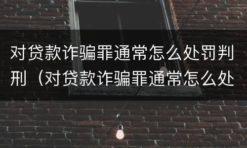 对贷款诈骗罪通常怎么处罚判刑（对贷款诈骗罪通常怎么处罚判刑的）