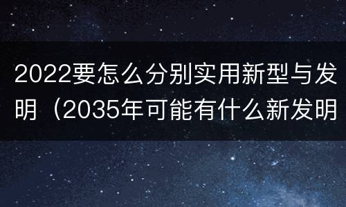 2022要怎么分别实用新型与发明（2035年可能有什么新发明）